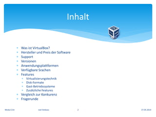  Was ist VirtualBox?
 Hersteller und Preis der Software
 Support
 Versionen
 Anwendungsplattformen
 Verfügbare Srachen
 Features
 Virtualisierungstechnik
 Disk-Formate
 Gast-Betriebssysteme
 Zusätzliche Features
 Vergleich zur Konkurenz
 Fragerunde
Inhalt
27.05.2014Modul 214 Joel Ambass 2
 