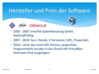  2005 - 2007: InnoTek Systemberatung GmbH,
Kostenpflichtig.
 2007 - 2010: Sun / Orcale, 2 Versionen ( GPL, Properitär)
 2010 – Jetzt: Nur noch GPL Version, properitäre
Programmteile wurden in das Oracle VM VirtualBox
Extension Pack ausgelagert.
Hersteller und Preis der Software
27.05.2014Modul 214 Joel Ambass 4
 