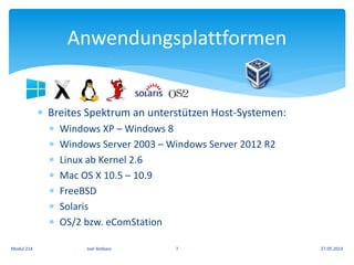  Breites Spektrum an unterstützen Host-Systemen:
 Windows XP – Windows 8
 Windows Server 2003 – Windows Server 2012 R2
 Linux ab Kernel 2.6
 Mac OS X 10.5 – 10.9
 FreeBSD
 Solaris
 OS/2 bzw. eComStation
Anwendungsplattformen
27.05.2014Modul 214 Joel Ambass 7
 