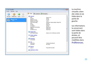 La machine
virtuelle a bien
été créée et est
listée dans la
partie de
gauche.

Les informations
la concernant
sont listées dans
la partie de
droites, et
peuvent être
modifiées dans
Préférences.




                   15
 