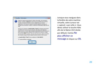Lorsque vous naviguez dans
la fenêtre de votre machine
virtuelle, votre curseur est
« capturé » par celle ci. Vous
devez utiliser la touche hôte
afin de le libérer (Ctrl droite
par défaut). Cochez Ne
plus afficher ce
message et cliquez sur Ok.




                                  20
 