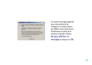 Un second message apparaît
pour vous prévenir de
configurer le mode couleur
qui diffère entre votre écran
d'ordinateur et celui de la
machine virtuelle. Cochez
Ne plus afficher ce
message et cliquez sur Ok.




                                21
 