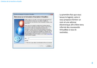 Création de la machine virtuelle




                                   La première fois que vous
                                   lancez le logiciel, celui ci
                                   vous propose d'entrer un
                                   nom et une adresse
                                   électronique afin d'être tenu
                                   informé des nouveautés
                                   VirtualBox si vous le
                                   souhaitez.




                                                                   4
 
