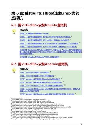 第 6 章 使用VirtualBox创建Linux类的
虚拟机
6.1. 用VirtualBox安装Ubuntu虚拟机
相关旧帖
【教程】下载最新版（桌面版的）Ubuntu

1

【教程】【每步均有截图和解释】如何在VirtualBox中安装Ubuntu虚拟机
【教程】【每步均有截图和解释】在VirtualBox中创建Ubuntu的虚拟机

2

3

【教程】【每步均有截图和解释】在VirtualBox中配置（刚创建好的）Ubuntu虚拟机
【教程】【每步均有截图和解释】在VirtualBox中安装（刚配置好）Ubuntu虚拟机

4

5

【已解决】在Virtualbox中的Ubuntu虚拟机中，安装Guest Additions客户端增强包时出
错：分配介质 虚拟光盘 xxxVBoxsGuestAdditions.iso 到虚拟电脑 xxx 失败。您是否要强
6
制卸载分配该介质？
【已解决】virtualbox下的Ubuntu的1366×768全屏显示

7

6.2. 用VirtualBox安装Android虚拟机
相关旧帖
【记录】Virtualbox中安装Android虚拟机

8

【记录】Virtualbox中创建Android-x86的虚拟机

9

【记录】Virtualbox中配置新建好的Android-x86的虚拟机

10

【记录】Virtualbox中安装已配置好的Android-x86的虚拟机

11

【记录】Virtualbox中安装Android-x86过程中去创建新的分区

12

【记录】Virtualbox中安装Android-x86过程中新建分区后再去格式化分区，安装GRUB，
13
设置system文件夹为可读写
【记录】Virtualbox中安装Android-x86过程中开始真正的去安装Android-x86

14

1

http://www.crifan.com/download_latest_version_ubuntu
http://www.crifan.com/virtualbox_install_ubuntu_virtual_machine
3
http://www.crifan.com/virtualbox_create_new_ubuntu_virtual_machine
4
http://www.crifan.com/virtualbox_configure_newly_created_ubuntu_virtual_machine
5
http://www.crifan.com/virtualbox_install_previously_configured_ubuntu_virtual_machin
6
http://www.crifan.com/virtualbox_ubuntu_install_guest_addtions_fail_could_not_mount_the_media
7
http://www.crifan.com/virtualbox_ubuntu_fullscreen_resolution_1366_768
8
http://www.crifan.com/virtualbox_install_android_vm
9
http://www.crifan.com/virtualbox_create_android_x86_vm
10
http://www.crifan.com/virtualbox_configure_newly_created_android_x86_vm
11
http://www.crifan.com/virtualbox_install_newly_configured_android_x86_vm
12
http://www.crifan.com/virtualbox_android_x86_create_partition
13
http://www.crifan.com/virtualbox_android_x86_format_partition_install_grub_config_system_writable
14
http://www.crifan.com/virtualbox_android_x86_beagin_to_real_install_androix_x86
2

6

 