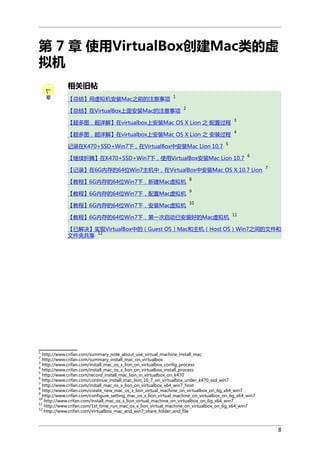 第 7 章 使用VirtualBox创建Mac类的虚
拟机
相关旧帖
【总结】用虚拟机安装Mac之前的注意事项

1

【总结】在VirtualBox上面安装Mac的注意事项

2

【超多图，超详解】在virtualbox上安装Mac OS X Lion 之 配置过程

3

【超多图，超详解】在virtualbox上安装Mac OS X Lion 之 安装过程

4

记录在K470+SSD+Win7下，在VirtualBox中安装Mac Lion 10.7

5

【继续折腾】在K470+SSD+Win7下，使用VirtualBox安装Mac Lion 10.7

6

【记录】在6G内存的64位Win7主机中，在VirtualBox中安装Mac OS X 10.7 Lion
【教程】6G内存的64位Win7下，新建Mac虚拟机

8

【教程】6G内存的64位Win7下，配置Mac虚拟机

9

【教程】6G内存的64位Win7下，安装Mac虚拟机

7

10

【教程】6G内存的64位Win7下，第一次启动已安装好的Mac虚拟机

11

【已解决】实现VirtualBox中的（Guest OS）Mac和主机（Host OS）Win7之间的文件和
12
文件夹共享

1

http://www.crifan.com/summary_note_about_use_virtual_machine_install_mac
http://www.crifan.com/summary_install_mac_on_virtualbox
3
http://www.crifan.com/install_mac_os_x_lion_on_virtualbox_config_process
4
http://www.crifan.com/install_mac_os_x_lion_on_virtualbox_install_process
5
http://www.crifan.com/record_install_mac_lion_in_virtualbox_on_k470
6
http://www.crifan.com/continue_install_mac_lion_10_7_on_virtualbox_under_k470_ssd_win7
7
http://www.crifan.com/install_mac_os_x_lion_on_virtualbox_x64_win7_host
8
http://www.crifan.com/create_new_mac_os_x_lion_virtual_machine_on_virtualbox_on_6g_x64_win7
9
http://www.crifan.com/configure_setting_mac_os_x_lion_virtual_machine_on_virtualbox_on_6g_x64_win7
10
http://www.crifan.com/install_mac_os_x_lion_virtual_machine_on_virtualbox_on_6g_x64_win7
11
http://www.crifan.com/1st_time_run_mac_os_x_lion_virtual_machine_on_virtualbox_on_6g_x64_win7
12
http://www.crifan.com/virtualbox_mac_and_win7_share_folder_and_file
2

8

 