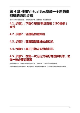 第 4 章 使用VirtualBox安装一个新的虚
拟机的通用步骤
用VirtualBox创建虚拟机，有大部分的步骤，是通用的。现在整理如下：

4.1. 步骤1：下载OS操作系统安装（ISO镜像）
文件
4.2. 步骤2：创建新的虚拟机
4.3. 步骤3：配置刚新建好的虚拟机
4.4. 步骤4：真正开始去安装虚拟机
4.5. 步骤5：在第一次运行安装好的虚拟机时，去
做一些必要的配置
比如安装Mac后，需要设置对应的引导工具，才能引导，才能正常启动Mac系统。
比如安装好Android系统后，第一次启动，需要进行相关设置，之后才能正常使用Android系统。

4

 