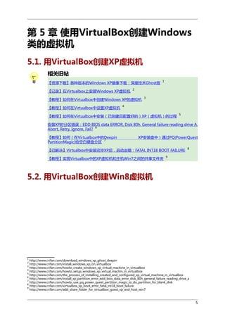第 5 章 使用VirtualBox创建Windows
类的虚拟机
5.1. 用VirtualBox创建XP虚拟机
相关旧帖
【资源下载】各种版本的Windows XP镜像下载：深度技术Ghost版
【记录】在Virtualbox上安装Windows XP虚拟机

2

【教程】如何在Virtualbox中创建Windows XP的虚拟机
【教程】如何在Virtualbox中设置XP虚拟机

1

3

4

【教程】如何在Virtualbox中安装（已创建且配置好的）XP（虚拟机）的过程

5

安装XP时分区错误：EDD BIOS data ERROR, Disk 80h. General failure reading drive A.
6
Abort, Retry, Ignore, Fail?
【教程】如何（在Virtualbox中的Deepin
7
PartitionMagic)给空白硬盘分区

XP安装盘中）通过PQ(PowerQuest

【已解决】Virtualbox中安装完毕XP后，启动出错：FATAL INT18 BOOT FAILURE
【教程】实现Virtualbox中的XP虚拟机和主机Win7之间的共享文件夹

8

9

5.2. 用VirtualBox创建Win8虚拟机

1

http://www.crifan.com/download_windows_xp_ghost_deepin
http://www.crifan.com/install_windows_xp_on_virtualbox
3
http://www.crifan.com/howto_create_windows_xp_virtual_machine_in_virtualbox
4
http://www.crifan.com/howto_setup_windows_xp_virtual_machin_in_virtualbox
5
http://www.crifan.com/the_process_of_installing_created_and_configured_xp_virtual_machine_in_virtualbox
6
http://www.crifan.com/install_xp_partition_error_edd_bios_data_error_disk_80h_general_failure_reading_drive_a
7
http://www.crifan.com/howto_use_pq_power_quest_partition_magic_to_do_partition_for_blank_disk
8
http://www.crifan.com/virtualbox_xp_boot_error_fatal_int18_boot_failure
9
http://www.crifan.com/add_share_folder_for_virtualbox_guest_xp_and_host_win7
2

5

 