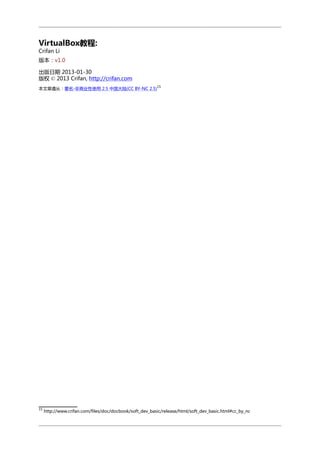 VirtualBox教程:
Crifan Li

版本：v1.0
出版日期 2013-01-30
版权 © 2013 Crifan, http://crifan.com
15

本文章遵从：署名-非商业性使用 2.5 中国大陆(CC BY-NC 2.5)

15

http://www.crifan.com/files/doc/docbook/soft_dev_basic/release/html/soft_dev_basic.html#cc_by_nc

 
