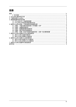 目录
前言 ........................................................................................................................................ iv
1. 本文目的 ...................................................................................................................... iv
1. VirtualBox基本知识介绍 ....................................................................................................... 1
2. 下载和安装VirtualBox ........................................................................................................... 2
3. 通用的配置和常见的问题 ....................................................................................................... 3
3.1. VirtualBox中一些通用的配置 ...................................................................................... 3
3.2. VirtualBox中常见的问题及解决办法 ............................................................................ 3
4. 使用VirtualBox安装一个新的虚拟机的通用步骤 ....................................................................... 4
4.1. 步骤1：下载OS操作系统安装（ISO镜像）文件 ............................................................. 4
4.2. 步骤2：创建新的虚拟机 .............................................................................................. 4
4.3. 步骤3：配置刚新建好的虚拟机 .................................................................................... 4
4.4. 步骤4：真正开始去安装虚拟机 .................................................................................... 4
4.5. 步骤5：在第一次运行安装好的虚拟机时，去做一些必要的配置 ...................................... 4
5. 使用VirtualBox创建Windows类的虚拟机 ............................................................................... 5
5.1. 用VirtualBox创建XP虚拟机 ......................................................................................... 5
5.2. 用VirtualBox创建Win8虚拟机 ..................................................................................... 5
6. 使用VirtualBox创建Linux类的虚拟机 ..................................................................................... 6
6.1. 用VirtualBox安装Ubuntu虚拟机 ................................................................................. 6
6.2. 用VirtualBox安装Android虚拟机 ................................................................................ 6
7. 使用VirtualBox创建Mac类的虚拟机 ....................................................................................... 8
参考书目 .................................................................................................................................. 9

iii

 