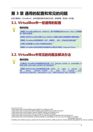 第 3 章 通用的配置和常见的问题
此处只整理出，VirtualBox中，和所创建的虚拟机类型无关的，通用配置，常见的一些问题。

3.1. VirtualBox中一些通用的配置
相关旧帖
【整理】VirtualBox中的Guest Additions（客户端增强包)和Extension Pack（扩展增强
1
包）的含义和区别
【教程】如何为VirtualBox安装 Guest Additions/增强工具包/功能增强包/增强功能包
【整理】Virtualbox中的网络类型（NAT，桥接等），网卡，IP地址等方面的设置
【详解】如何配置VirtualBox中的虚拟机的串口

2

3

4

【整理】VirtualBox中如何实现主机和虚拟机之间的文件拖放（Drag-and-Drop）

5

3.2. VirtualBox中常见的问题及解决办法
相关旧帖
【已解决】VirtualBox中安装虚拟机时出错：VT-x features locked or unavailable in
6
MSR,VERR_VMX_MSR_LOCKED_OR_DISABLED
【整理】运行Virtualbox去安装系统时出错：Failed
to
open
a
session
for
the
virtual
machine，Unable
to
load
R3
module
xxxx/
7
VBoxDD.DLL(VBoxDD)，GetLastError=126，(VERR_MODULE_NOT_FOUND)

1

http://www.crifan.com/virtualbox_guest_addtions_vs_extension_pack
http://www.crifan.com/how_to_intall_virtualbox_guest_additions_to_enhance_function
http://www.crifan.com/virtualbox_network_related_settings_nat_bridged_ip_nic
4
http://www.crifan.com/summary_how_to_configure_virtualbox_serial_port
5
http://www.crifan.com/summary_virtualbox_how_to_drap_and_drop_file_between_host_and_guest_vm
6
http://www.crifan.com/virtualboxvt_x_features_locked_or_unavailable_in_msr_verr_vmx_msr_locked_or_disabled
7
http://www.crifan.com/
virtualbox_error_failed_to_open_a_session_for_the_virtual_machine_unable_to_load_r3_module_vboxdd_dll_getlasterror_126_verr_module_
2
3

3

 