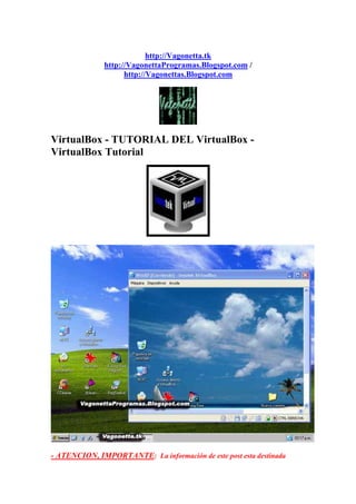 http://Vagonetta.tk
              http://VagonettaProgramas.Blogspot.com /
                    http://Vagonettas.Blogspot.com




VirtualBox - TUTORIAL DEL VirtualBox -
VirtualBox Tutorial




- ATENCION, IMPORTANTE: La información de este post esta destinada
 
