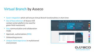 Virtual Branch by Asseco
• Easier integration which will ensure Virtual Branch functionalities in short time
• Out-of-box extension of Asseco LIVE
contact center platform (no need for
green-field investment)
• Easy communication and collaboration
mode
• Approvals, authorizations (RDS)
• Onboarding process
• Unique client experience in multichannel
environment
 