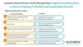 Lessons-learnt from a CSO Perspective: Digital Transformation
is About Enabling Profitable and Sustainable Growth
Digital transformation in sales …
reducing FTEs and closing brick &
mortar branches
1
cost-cutting
2
switching customers to digital channels
3
developing web-shops and enabling
direct sales of existing products
4
preparing the products for digital
transformation
5
enabling people to be more
productive and effective
smart and innovative investments to
unlock profitable growth
enabling customers to have a
preferred channel at a moment
transforming product portfolio to
enable omni-channel approach
developing platforms around them
with eco-system of partners
… is not (only) about: … is about:
 