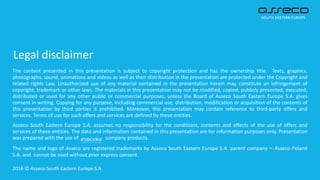 Legal disclaimer
The content presented in this presentation is subject to copyright protection and has the ownership title. Texts, graphics,
photographs, sound, animations and videos as well as their distribution in the presentation are protected under the Copyright and
related rights Law. Unauthorized use of any material contained in the presentation herein may constitute an infringement of
copyright, trademark or other laws. The materials in this presentation may not be modified, copied, publicly presented, executed,
distributed or used for any other public or commercial purposes, unless the Board of Asseco South Eastern Europe S.A. gives
consent in writing. Copying for any purpose, including commercial use, distribution, modification or acquisition of the contents of
this presentation by third parties is prohibited. Moreover, this presentation may contain reference to third-party offers and
services. Terms of use for such offers and services are defined by these entities.
Asseco South Eastern Europe S.A. assumes no responsibility for the conditions, contents and effects of the use of offers and
services of these entities. The data and information contained in this presentation are for information purposes only. Presentation
was prepared with the use of company products.
The name and logo of Asseco are registered trademarks by Asseco South Eastern Europe S.A. parent company – Asseco Poland
S.A. and cannot be used without prior express consent.
2016 © Asseco South Eastern Europe S.A.
 