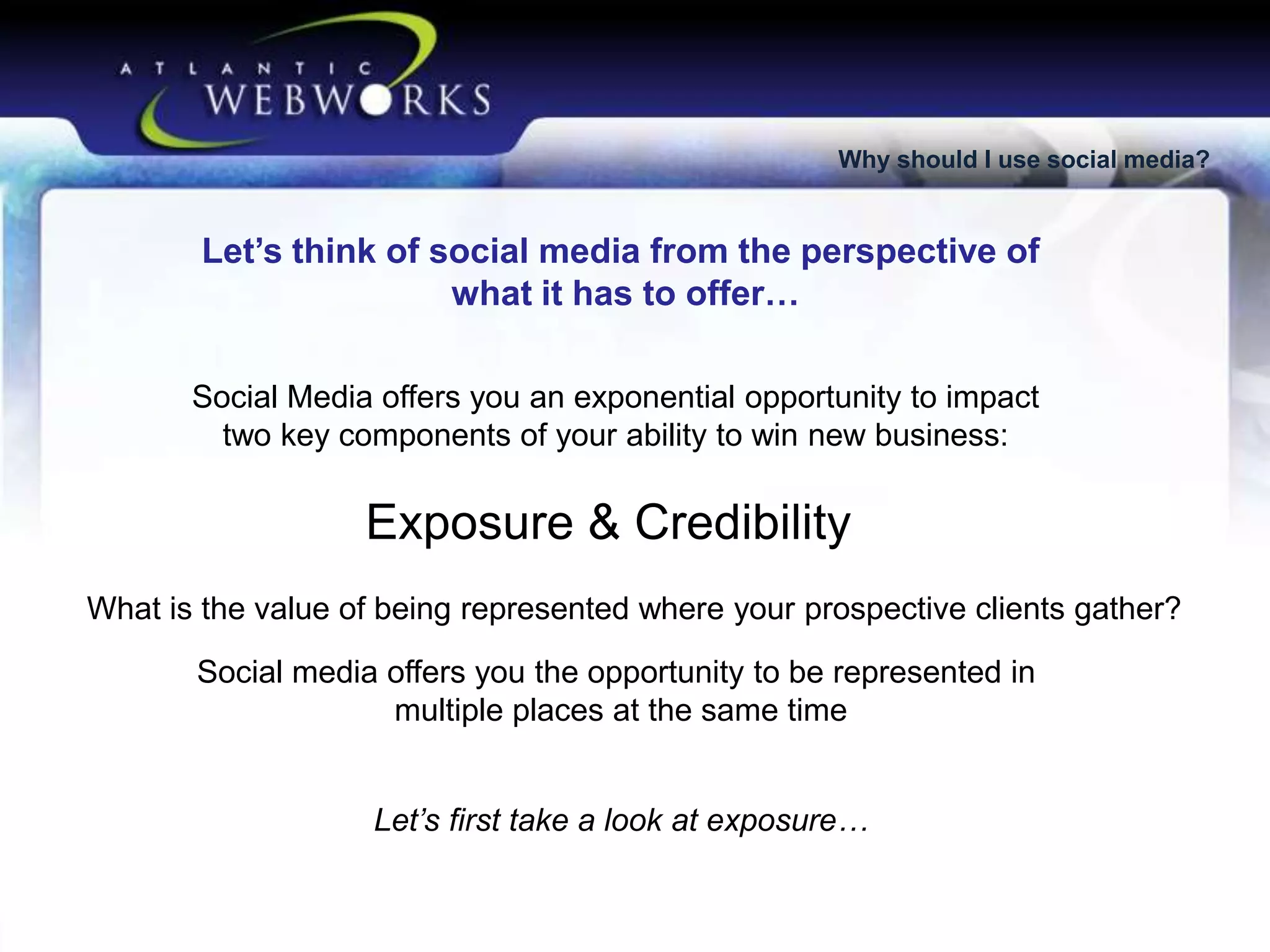 Why should I use social media?

Let’s think of social media from the perspective of
what it has to offer…
Social Media offers you an exponential opportunity to impact
two key components of your ability to win new business:

Exposure & Credibility
What is the value of being represented where your prospective clients gather?
Social media offers you the opportunity to be represented in
multiple places at the same time
Let’s first take a look at exposure…

 