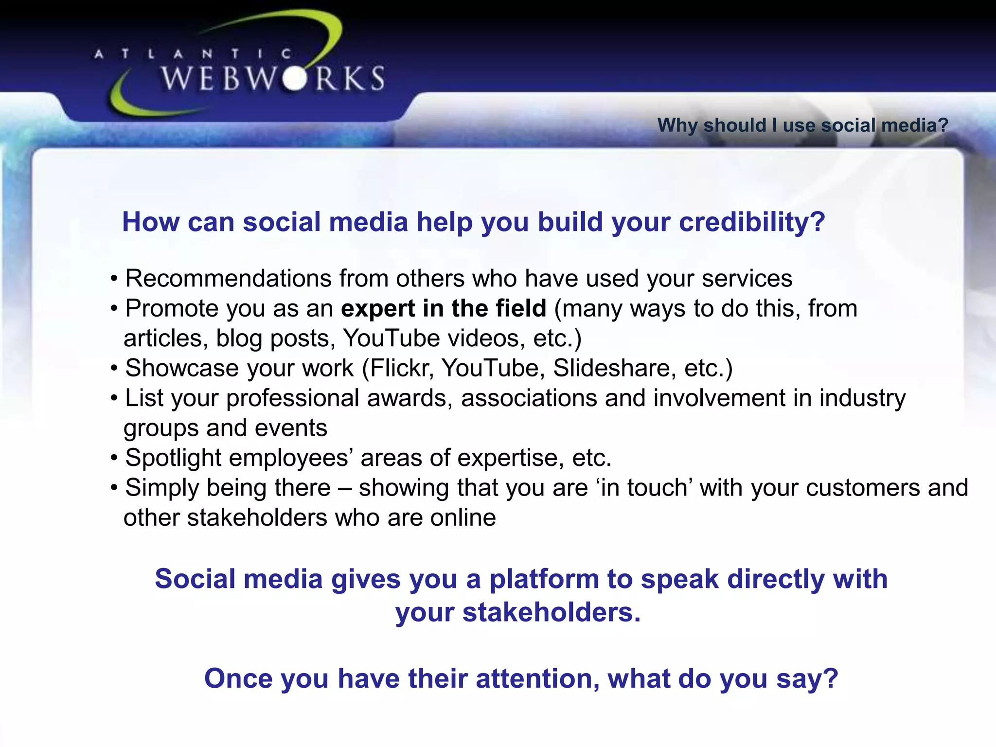 Why should I use social media?

How can social media help you build your credibility?
• Recommendations from others who have used your services
• Promote you as an expert in the field (many ways to do this, from
articles, blog posts, YouTube videos, etc.)
• Showcase your work (Flickr, YouTube, Slideshare, etc.)
• List your professional awards, associations and involvement in industry
groups and events
• Spotlight employees’ areas of expertise, etc.
• Simply being there – showing that you are ‘in touch’ with your customers and
other stakeholders who are online

Social media gives you a platform to speak directly with
your stakeholders.
Once you have their attention, what do you say?

 