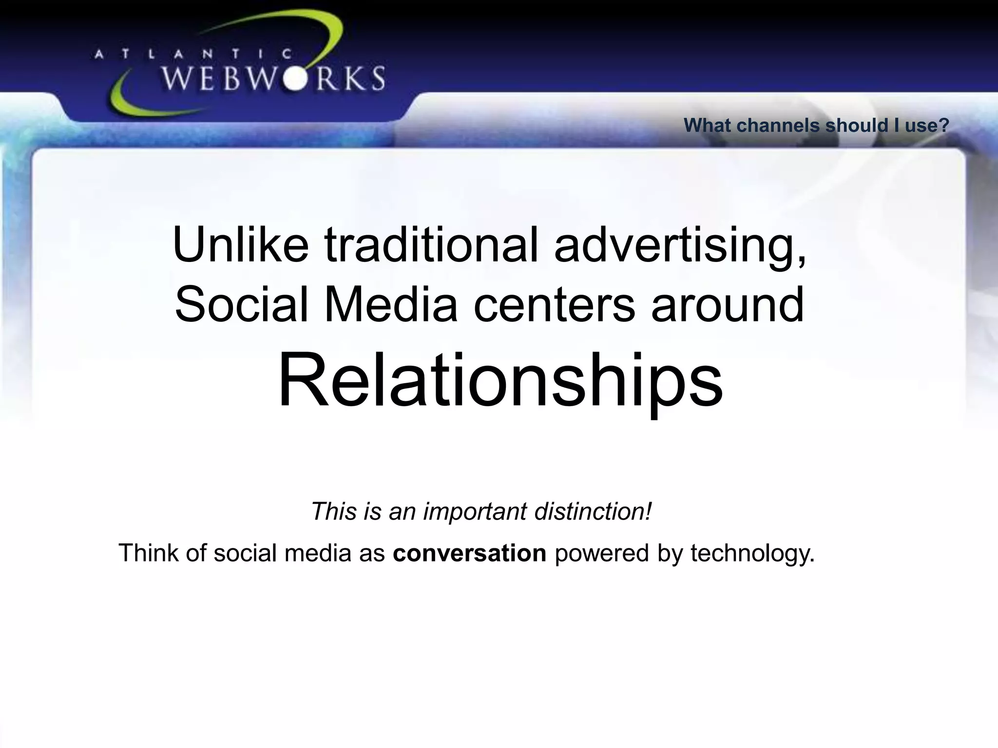 What channels should I use?

Unlike traditional advertising,
Social Media centers around

Relationships
This is an important distinction!
Think of social media as conversation powered by technology.

 