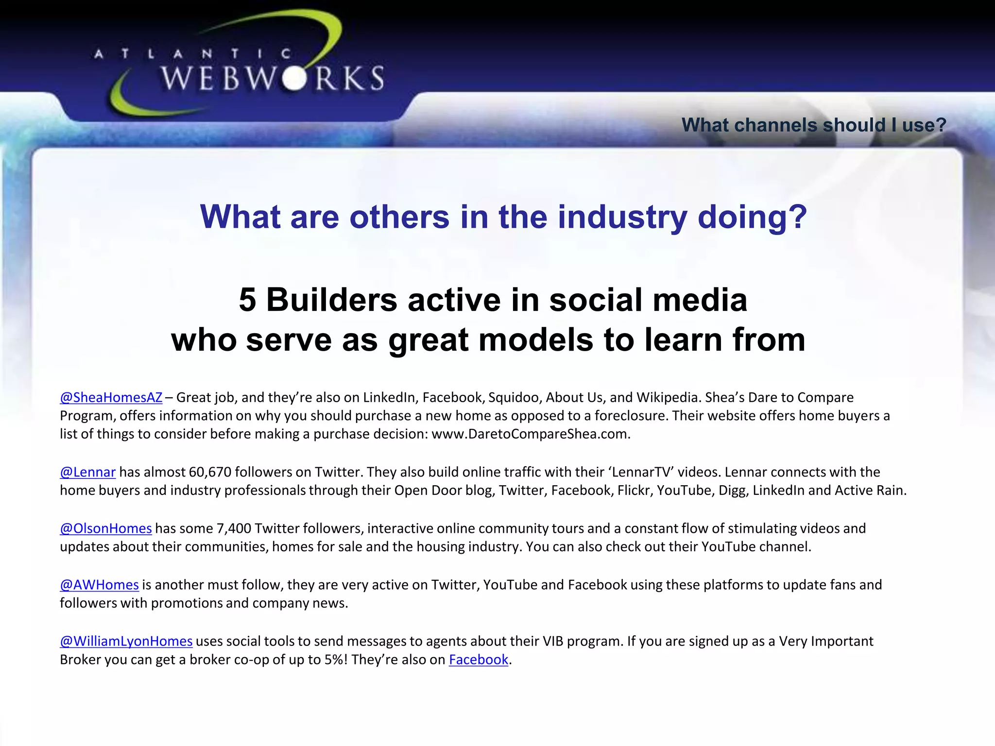 What channels should I use?

What are others in the industry doing?
5 Builders active in social media
who serve as great models to learn from
@SheaHomesAZ – Great job, and they’re also on LinkedIn, Facebook, Squidoo, About Us, and Wikipedia. Shea’s Dare to Compare
Program, offers information on why you should purchase a new home as opposed to a foreclosure. Their website offers home buyers a
list of things to consider before making a purchase decision: www.DaretoCompareShea.com.

@Lennar has almost 60,670 followers on Twitter. They also build online traffic with their ‘LennarTV’ videos. Lennar connects with the
home buyers and industry professionals through their Open Door blog, Twitter, Facebook, Flickr, YouTube, Digg, LinkedIn and Active Rain.
@OlsonHomes has some 7,400 Twitter followers, interactive online community tours and a constant flow of stimulating videos and
updates about their communities, homes for sale and the housing industry. You can also check out their YouTube channel.
@AWHomes is another must follow, they are very active on Twitter, YouTube and Facebook using these platforms to update fans and
followers with promotions and company news.

@WilliamLyonHomes uses social tools to send messages to agents about their VIB program. If you are signed up as a Very Important
Broker you can get a broker co-op of up to 5%! They’re also on Facebook.

 