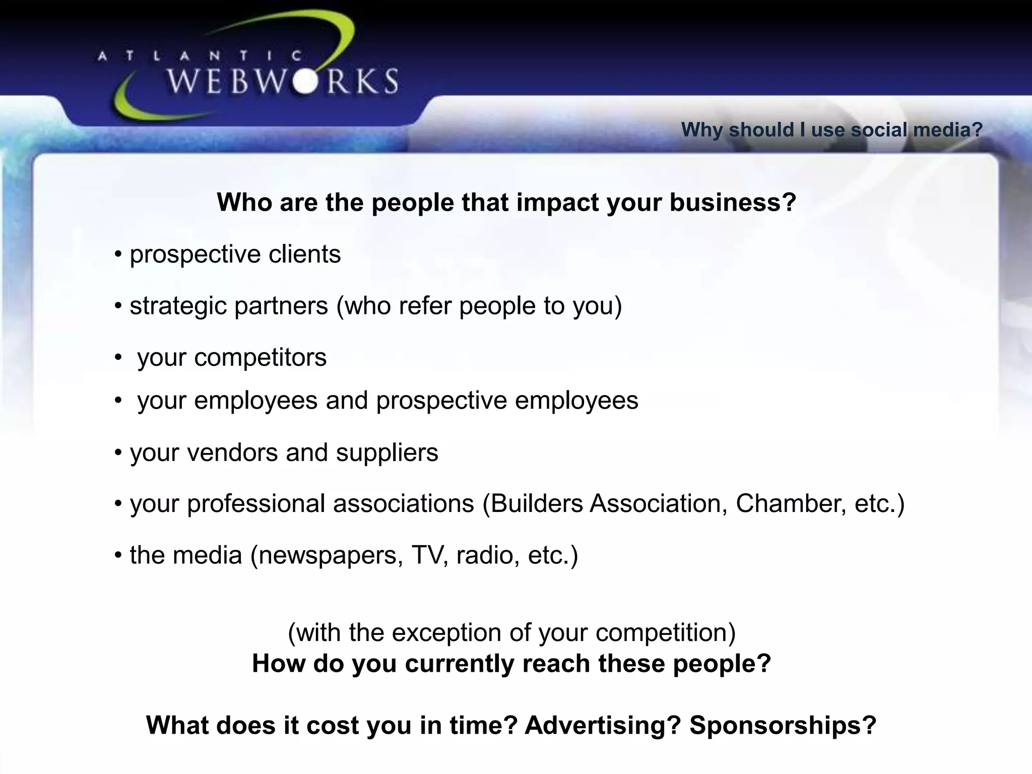 Why should I use social media?

Who are the people that impact your business?

• prospective clients
• strategic partners (who refer people to you)
• your competitors
• your employees and prospective employees

• your vendors and suppliers
• your professional associations (Builders Association, Chamber, etc.)
• the media (newspapers, TV, radio, etc.)
(with the exception of your competition)
How do you currently reach these people?
What does it cost you in time? Advertising? Sponsorships?

 