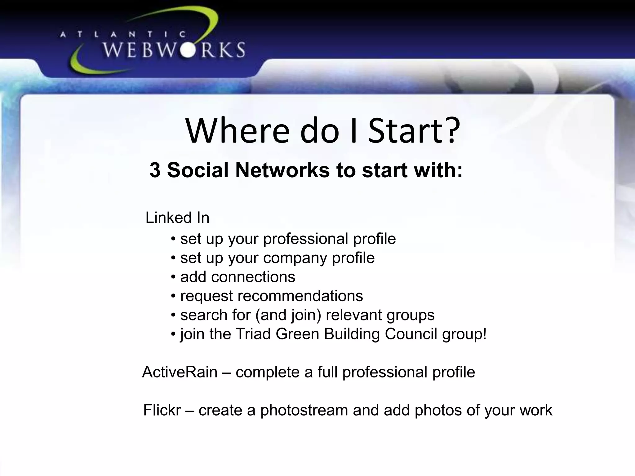 Where do I Start?
3 Social Networks to start with:
Linked In
• set up your professional profile
• set up your company profile
• add connections
• request recommendations
• search for (and join) relevant groups
• join the Triad Green Building Council group!

ActiveRain – complete a full professional profile
Flickr – create a photostream and add photos of your work

 