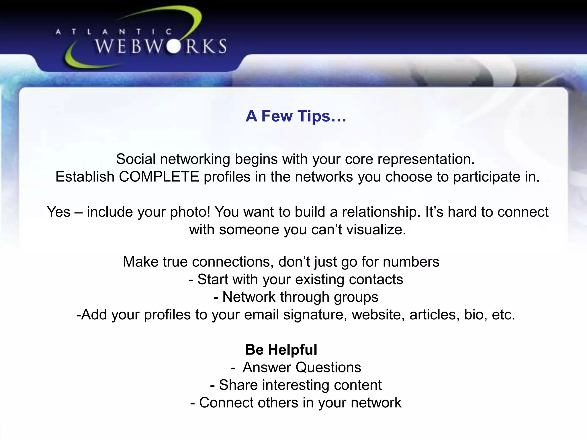 A Few Tips…
Social networking begins with your core representation.
Establish COMPLETE profiles in the networks you choose to participate in.
Yes – include your photo! You want to build a relationship. It’s hard to connect
with someone you can’t visualize.
Make true connections, don’t just go for numbers
- Start with your existing contacts
- Network through groups
-Add your profiles to your email signature, website, articles, bio, etc.

Be Helpful
- Answer Questions
- Share interesting content
- Connect others in your network

 