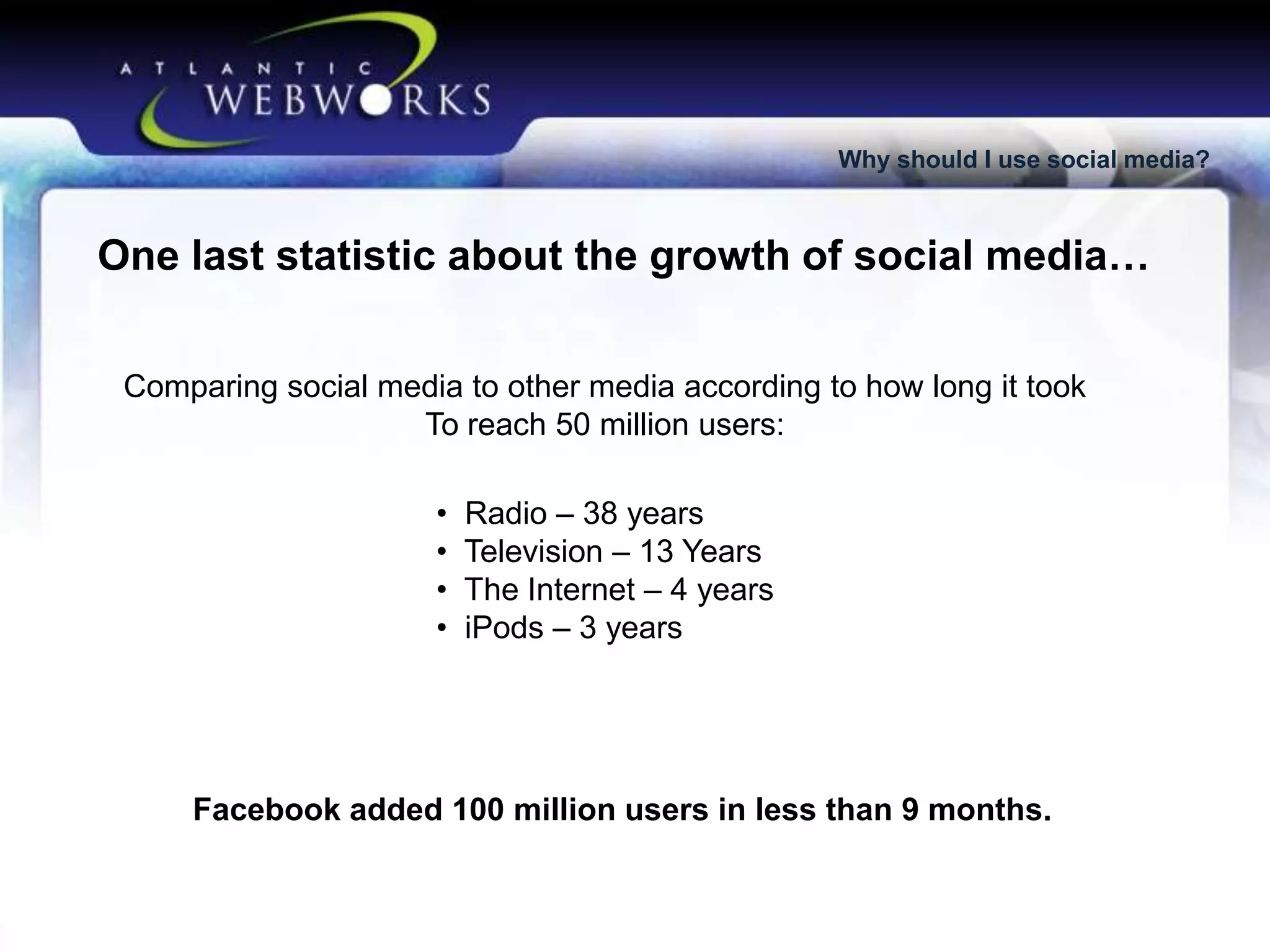 Why should I use social media?

One last statistic about the growth of social media…
Comparing social media to other media according to how long it took
To reach 50 million users:
•
•
•
•

Radio – 38 years
Television – 13 Years
The Internet – 4 years
iPods – 3 years

Facebook added 100 million users in less than 9 months.

 