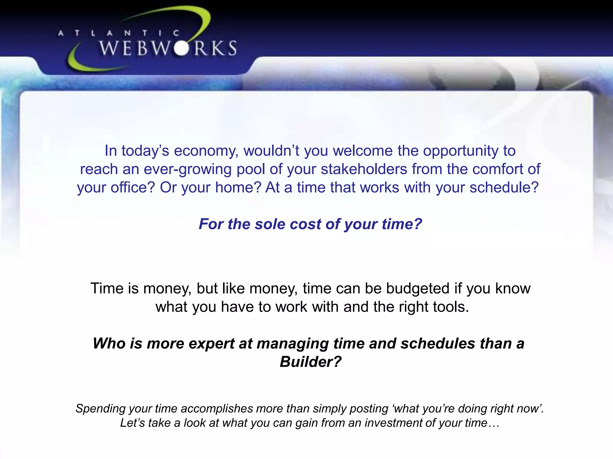 In today’s economy, wouldn’t you welcome the opportunity to
reach an ever-growing pool of your stakeholders from the comfort of
your office? Or your home? At a time that works with your schedule?
For the sole cost of your time?

Time is money, but like money, time can be budgeted if you know
what you have to work with and the right tools.
Who is more expert at managing time and schedules than a
Builder?
Spending your time accomplishes more than simply posting ‘what you’re doing right now’.
Let’s take a look at what you can gain from an investment of your time…

 