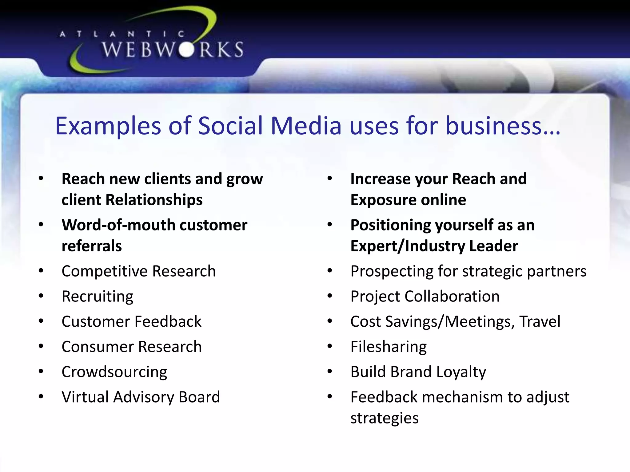 Examples of Social Media uses for business…
• Reach new clients and grow
client Relationships
• Word-of-mouth customer
referrals
• Competitive Research
• Recruiting
• Customer Feedback
• Consumer Research
• Crowdsourcing
• Virtual Advisory Board

• Increase your Reach and
Exposure online
• Positioning yourself as an
Expert/Industry Leader
• Prospecting for strategic partners
• Project Collaboration
• Cost Savings/Meetings, Travel
• Filesharing
• Build Brand Loyalty
• Feedback mechanism to adjust
strategies

 