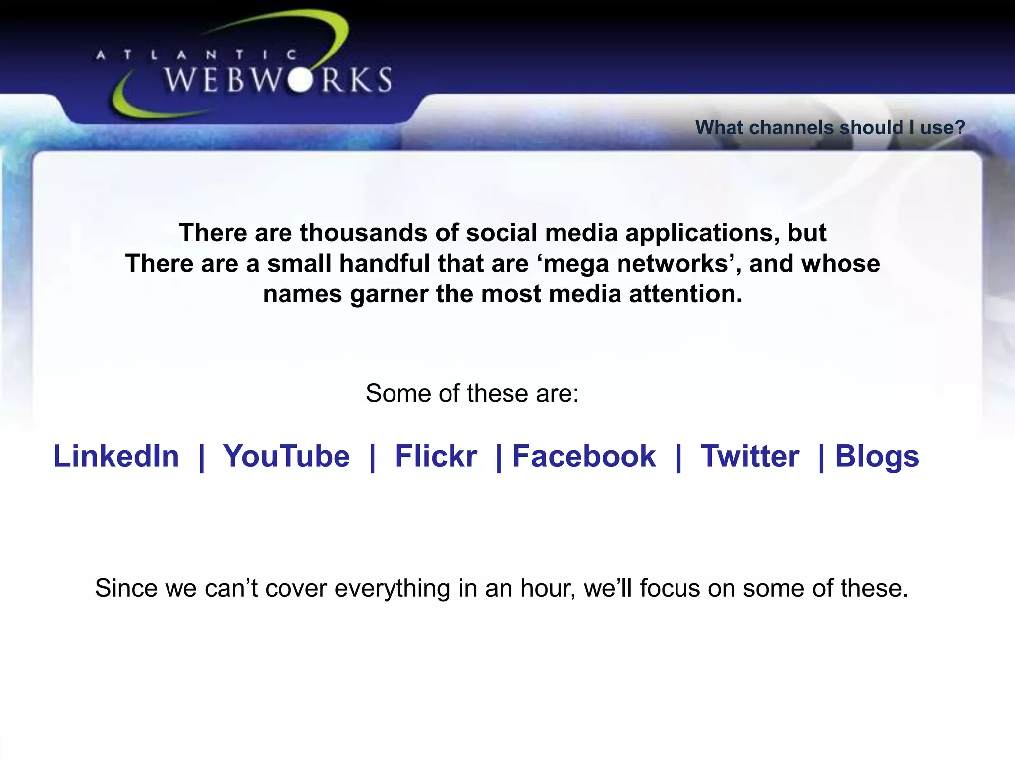 What channels should I use?

There are thousands of social media applications, but
There are a small handful that are ‘mega networks’, and whose
names garner the most media attention.

Some of these are:

LinkedIn | YouTube | Flickr | Facebook | Twitter | Blogs

Since we can’t cover everything in an hour, we’ll focus on some of these.

 