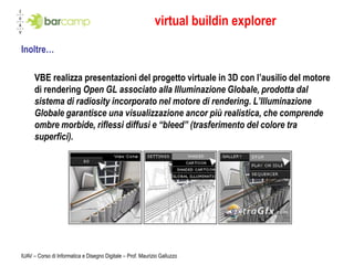 virtual buildin explorer
Inoltre…

      VBE realizza presentazioni del progetto virtuale in 3D con l’ausilio del motore
      di rendering Open GL associato alla Illuminazione Globale, prodotta dal
      sistema di radiosity incorporato nel motore di rendering. L’Illuminazione
      Globale garantisce una visualizzazione ancor più realistica, che comprende
      ombre morbide, riflessi diffusi e “bleed” (trasferimento del colore tra
      superfici).




IUAV – Corso di Informatica e Disegno Digitale – Prof. Maurizio Galluzzo
 