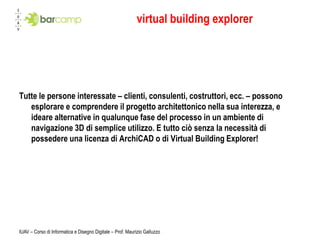 virtual building explorer




Tutte le persone interessate – clienti, consulenti, costruttori, ecc. – possono
   esplorare e comprendere il progetto architettonico nella sua interezza, e
   ideare alternative in qualunque fase del processo in un ambiente di
   navigazione 3D di semplice utilizzo. E tutto ciò senza la necessità di
   possedere una licenza di ArchiCAD o di Virtual Building Explorer!




IUAV – Corso di Informatica e Disegno Digitale – Prof. Maurizio Galluzzo
 