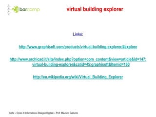 virtual building explorer



                                                                  Links:

         http://www.graphisoft.com/products/virtual-building-explorer/#explore

http://www.archicad.it/site/index.php?option=com_content&view=article&id=147:
             virtual-building-explorer&catid=45:graphisoft&Itemid=160

                        http://en.wikipedia.org/wiki/Virtual_Building_Explorer




IUAV – Corso di Informatica e Disegno Digitale – Prof. Maurizio Galluzzo
 