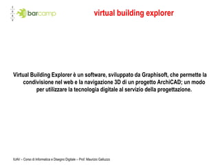 virtual building explorer




Virtual Building Explorer è un software, sviluppato da Graphisoft, che permette la
    condivisione nel web e la navigazione 3D di un progetto ArchiCAD; un modo
          per utilizzare la tecnologia digitale al servizio della progettazione.




IUAV – Corso di Informatica e Disegno Digitale – Prof. Maurizio Galluzzo
 