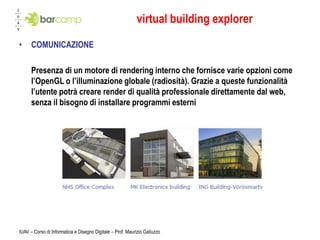 virtual building explorer
•     COMUNICAZIONE

      Presenza di un motore di rendering interno che fornisce varie opzioni come
      l’OpenGL o l’illuminazione globale (radiosità). Grazie a queste funzionalità
      l’utente potrà creare render di qualità professionale direttamente dal web,
      senza il bisogno di installare programmi esterni




IUAV – Corso di Informatica e Disegno Digitale – Prof. Maurizio Galluzzo
 