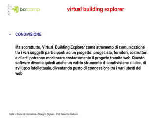 virtual building explorer



•     CONDIVISIONE

      Ma soprattutto, Virtual Building Explorer come strumento di comunicazione
      tra i vari soggetti partecipanti ad un progetto: progettista, fornitori, costruttori
      e clienti potranno monitorare costantemente il progetto tramite web. Questo
      software diventa quindi anche un valido strumento di condivisione di idee, di
      sviluppo intellettuale, diventando punto di connessione tra i vari utenti del
      web




IUAV – Corso di Informatica e Disegno Digitale – Prof. Maurizio Galluzzo
 