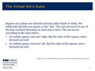3
Squares on a plane are colored variously either black or white. We
arbitrarily identify one square as the "ant". The ant can travel in any of
the four cardinal directions at each step it takes. The ant moves
according to the rules below:
• At a white square, turn 9oº right, flip the color of the square, move
forward one unit
• At a black square, turn 90º left, flip the color of the square, move
forward one unit
The Virtual Ant’s Rules
Langton's ant. (n.d.). In Wikipedia. Retrieved July 22, 2015, from https://en.wikipedia.org/wiki/Langton%27s_ant.
 