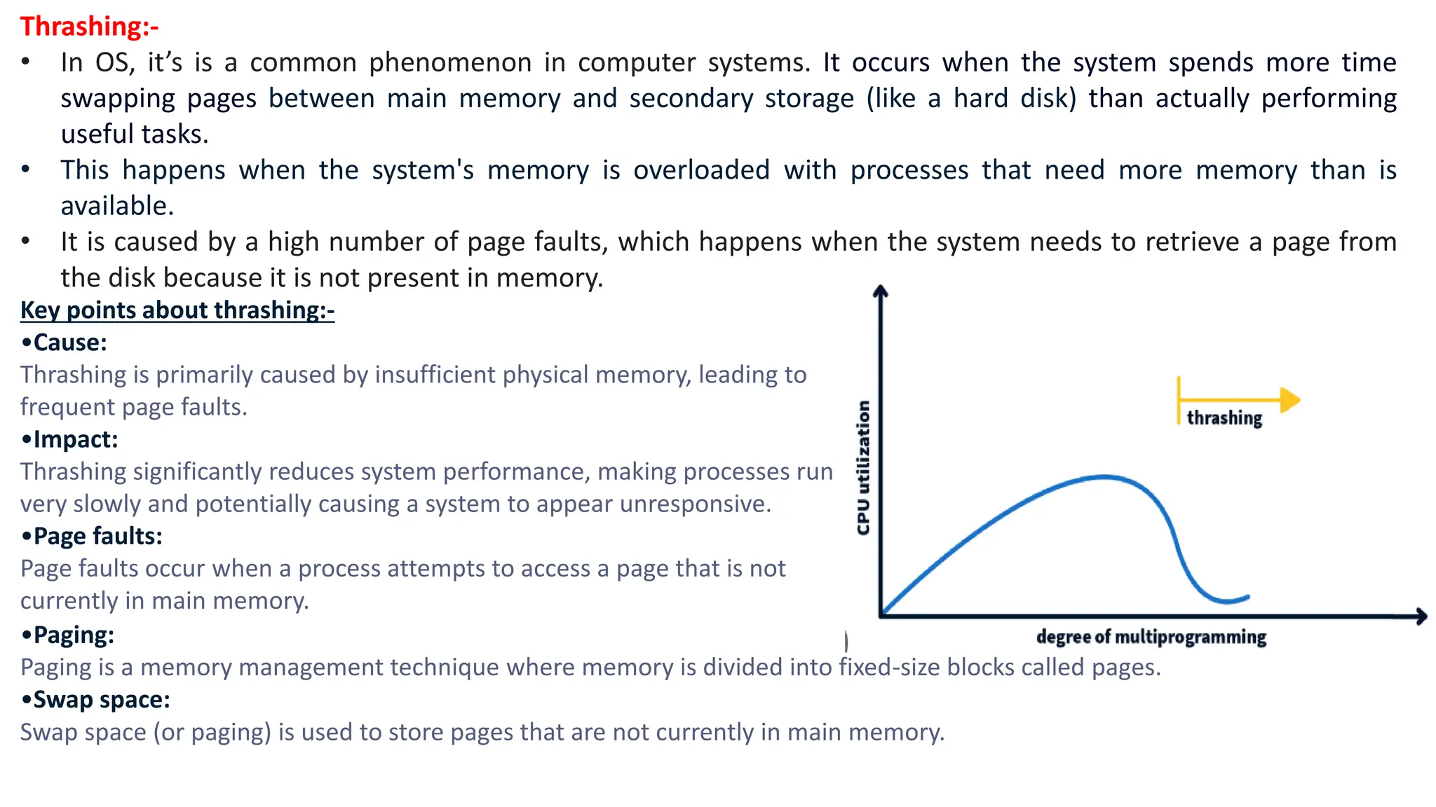 Thrashing:-
• In OS, it’s is a common phenomenon in computer systems. It occurs when the system spends more time
swapping pages between main memory and secondary storage (like a hard disk) than actually performing
useful tasks.
• This happens when the system's memory is overloaded with processes that need more memory than is
available.
• It is caused by a high number of page faults, which happens when the system needs to retrieve a page from
the disk because it is not present in memory.
Key points about thrashing:-
•Cause:
Thrashing is primarily caused by insufficient physical memory, leading to
frequent page faults.
•Impact:
Thrashing significantly reduces system performance, making processes run
very slowly and potentially causing a system to appear unresponsive.
•Page faults:
Page faults occur when a process attempts to access a page that is not
currently in main memory.
•Paging:
Paging is a memory management technique where memory is divided into fixed-size blocks called pages.
•Swap space:
Swap space (or paging) is used to store pages that are not currently in main memory.
 
