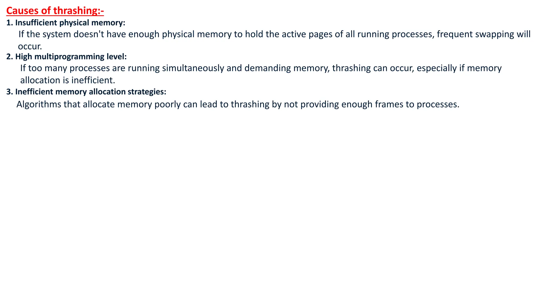 Causes of thrashing:-
1. Insufficient physical memory:
If the system doesn't have enough physical memory to hold the active pages of all running processes, frequent swapping will
occur.
2. High multiprogramming level:
If too many processes are running simultaneously and demanding memory, thrashing can occur, especially if memory
allocation is inefficient.
3. Inefficient memory allocation strategies:
Algorithms that allocate memory poorly can lead to thrashing by not providing enough frames to processes.
 