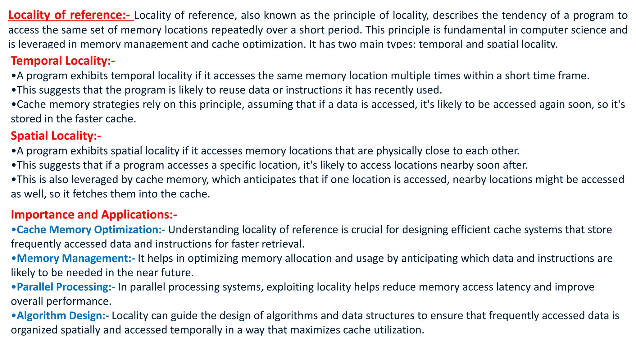 Locality of reference:- Locality of reference, also known as the principle of locality, describes the tendency of a program to
access the same set of memory locations repeatedly over a short period. This principle is fundamental in computer science and
is leveraged in memory management and cache optimization. It has two main types: temporal and spatial locality.
Temporal Locality:-
•A program exhibits temporal locality if it accesses the same memory location multiple times within a short time frame.
•This suggests that the program is likely to reuse data or instructions it has recently used.
•Cache memory strategies rely on this principle, assuming that if a data is accessed, it's likely to be accessed again soon, so it's
stored in the faster cache.
Spatial Locality:-
•A program exhibits spatial locality if it accesses memory locations that are physically close to each other.
•This suggests that if a program accesses a specific location, it's likely to access locations nearby soon after.
•This is also leveraged by cache memory, which anticipates that if one location is accessed, nearby locations might be accessed
as well, so it fetches them into the cache.
Importance and Applications:-
•Cache Memory Optimization:- Understanding locality of reference is crucial for designing efficient cache systems that store
frequently accessed data and instructions for faster retrieval.
•Memory Management:- It helps in optimizing memory allocation and usage by anticipating which data and instructions are
likely to be needed in the near future.
•Parallel Processing:- In parallel processing systems, exploiting locality helps reduce memory access latency and improve
overall performance.
•Algorithm Design:- Locality can guide the design of algorithms and data structures to ensure that frequently accessed data is
organized spatially and accessed temporally in a way that maximizes cache utilization.
 