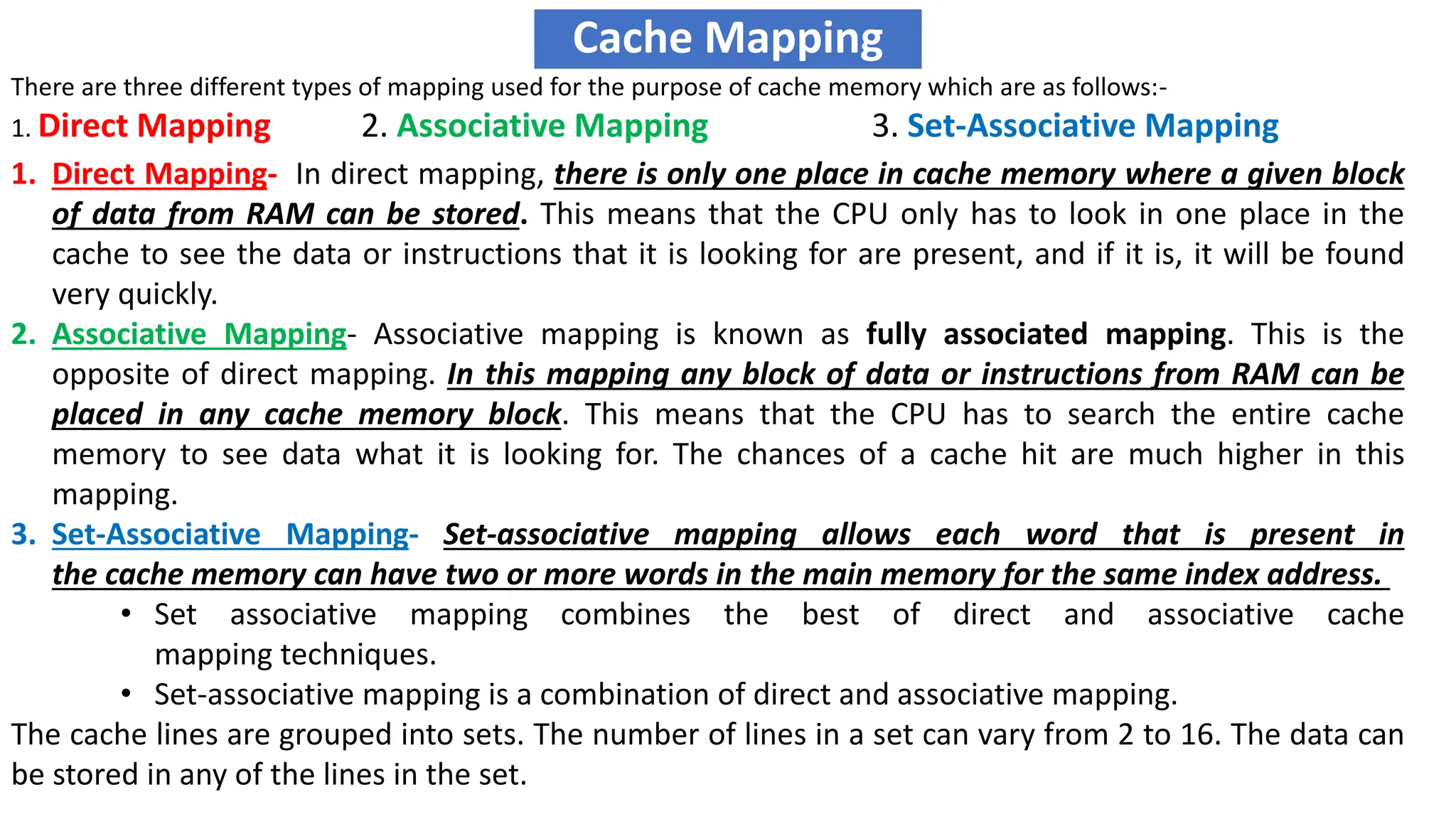 Cache Mapping
There are three different types of mapping used for the purpose of cache memory which are as follows:-
1. Direct Mapping 2. Associative Mapping 3. Set-Associative Mapping
1. Direct Mapping- In direct mapping, there is only one place in cache memory where a given block
of data from RAM can be stored. This means that the CPU only has to look in one place in the
cache to see the data or instructions that it is looking for are present, and if it is, it will be found
very quickly.
2. Associative Mapping- Associative mapping is known as fully associated mapping. This is the
opposite of direct mapping. In this mapping any block of data or instructions from RAM can be
placed in any cache memory block. This means that the CPU has to search the entire cache
memory to see data what it is looking for. The chances of a cache hit are much higher in this
mapping.
3. Set-Associative Mapping- Set-associative mapping allows each word that is present in
the cache memory can have two or more words in the main memory for the same index address.
• Set associative mapping combines the best of direct and associative cache
mapping techniques.
• Set-associative mapping is a combination of direct and associative mapping.
The cache lines are grouped into sets. The number of lines in a set can vary from 2 to 16. The data can
be stored in any of the lines in the set.
 