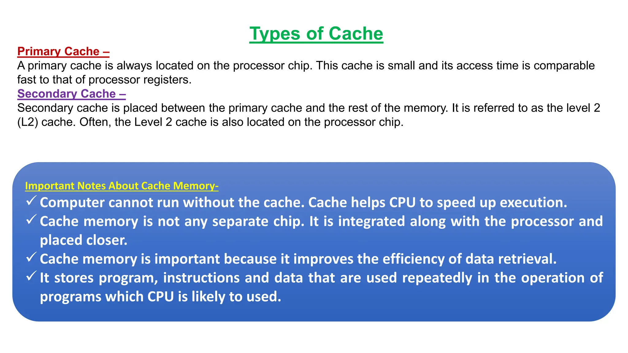 Types of Cache
Primary Cache –
A primary cache is always located on the processor chip. This cache is small and its access time is comparable
fast to that of processor registers.
Secondary Cache –
Secondary cache is placed between the primary cache and the rest of the memory. It is referred to as the level 2
(L2) cache. Often, the Level 2 cache is also located on the processor chip.
Important Notes About Cache Memory-
✓ Computer cannot run without the cache. Cache helps CPU to speed up execution.
✓ Cache memory is not any separate chip. It is integrated along with the processor and
placed closer.
✓ Cache memory is important because it improves the efficiency of data retrieval.
✓ It stores program, instructions and data that are used repeatedly in the operation of
programs which CPU is likely to used.
 