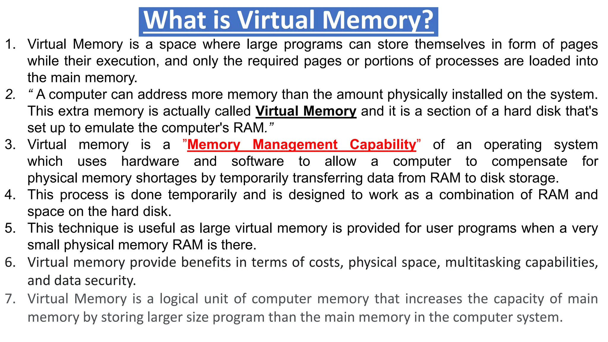 What is Virtual Memory?
1. Virtual Memory is a space where large programs can store themselves in form of pages
while their execution, and only the required pages or portions of processes are loaded into
the main memory.
2. “ A computer can address more memory than the amount physically installed on the system.
This extra memory is actually called Virtual Memory and it is a section of a hard disk that's
set up to emulate the computer's RAM.”
3. Virtual memory is a ”Memory Management Capability” of an operating system
which uses hardware and software to allow a computer to compensate for
physical memory shortages by temporarily transferring data from RAM to disk storage.
4. This process is done temporarily and is designed to work as a combination of RAM and
space on the hard disk.
5. This technique is useful as large virtual memory is provided for user programs when a very
small physical memory RAM is there.
6. Virtual memory provide benefits in terms of costs, physical space, multitasking capabilities,
and data security.
7. Virtual Memory is a logical unit of computer memory that increases the capacity of main
memory by storing larger size program than the main memory in the computer system.
 