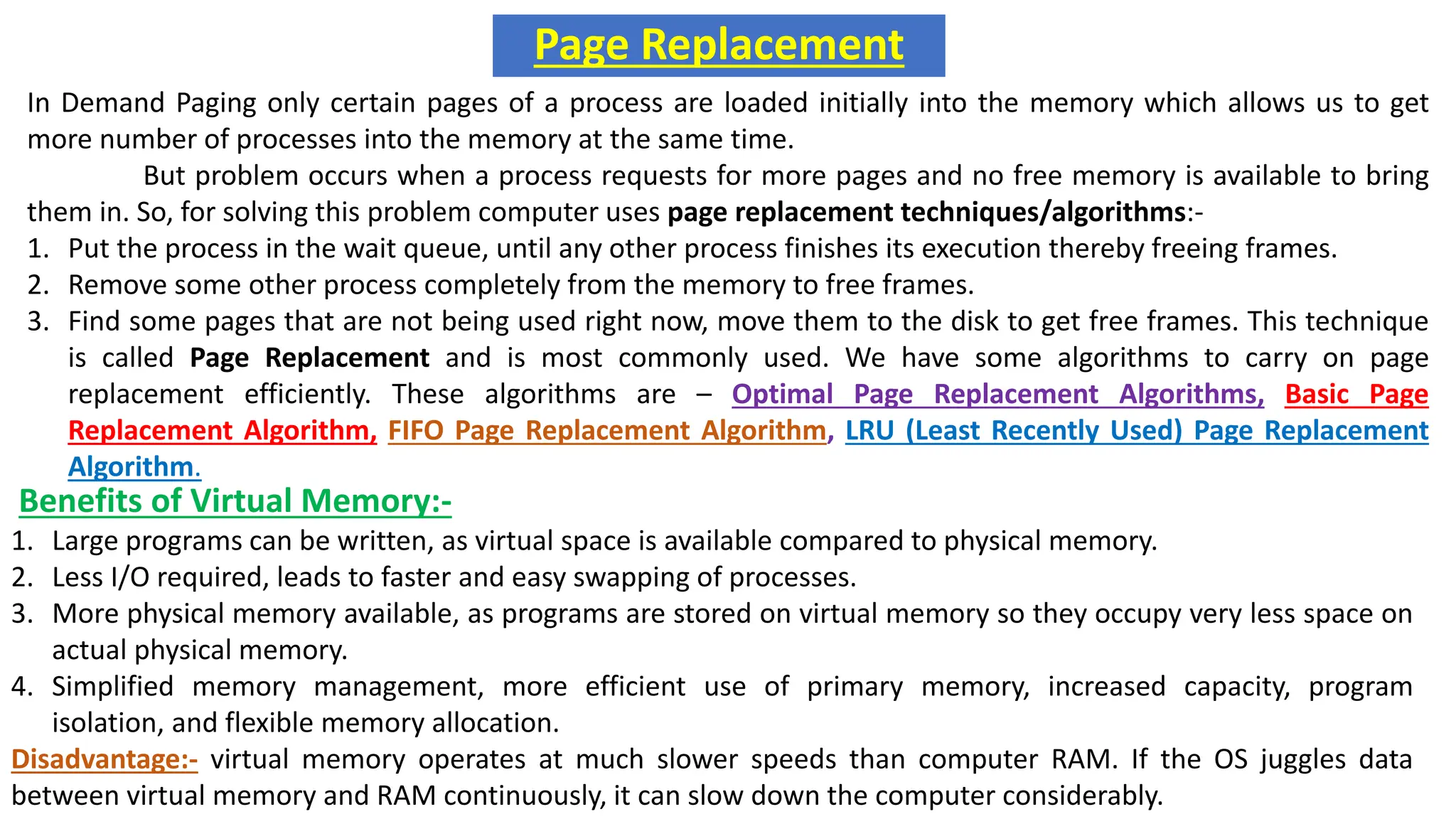 Page Replacement
In Demand Paging only certain pages of a process are loaded initially into the memory which allows us to get
more number of processes into the memory at the same time.
But problem occurs when a process requests for more pages and no free memory is available to bring
them in. So, for solving this problem computer uses page replacement techniques/algorithms:-
1. Put the process in the wait queue, until any other process finishes its execution thereby freeing frames.
2. Remove some other process completely from the memory to free frames.
3. Find some pages that are not being used right now, move them to the disk to get free frames. This technique
is called Page Replacement and is most commonly used. We have some algorithms to carry on page
replacement efficiently. These algorithms are – Optimal Page Replacement Algorithms, Basic Page
Replacement Algorithm, FIFO Page Replacement Algorithm, LRU (Least Recently Used) Page Replacement
Algorithm.
Benefits of Virtual Memory:-
1. Large programs can be written, as virtual space is available compared to physical memory.
2. Less I/O required, leads to faster and easy swapping of processes.
3. More physical memory available, as programs are stored on virtual memory so they occupy very less space on
actual physical memory.
4. Simplified memory management, more efficient use of primary memory, increased capacity, program
isolation, and flexible memory allocation.
Disadvantage:- virtual memory operates at much slower speeds than computer RAM. If the OS juggles data
between virtual memory and RAM continuously, it can slow down the computer considerably.
 