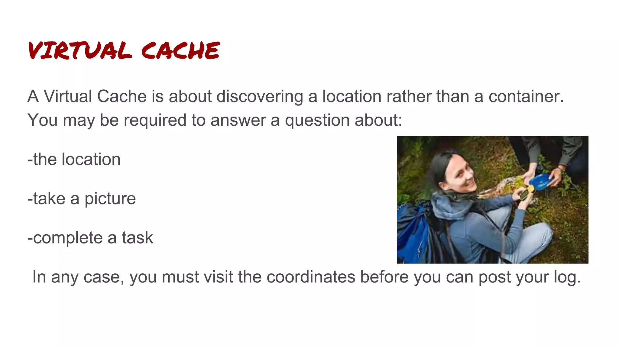 VIRTUAL CACHE
A Virtual Cache is about discovering a location rather than a container.
You may be required to answer a question about:
-the location
-take a picture
-complete a task
In any case, you must visit the coordinates before you can post your log.
 