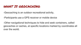 WHAT IS GEOCACHING
-Geocaching is an outdoor recreational activity,
-Participants use a GPS receiver or mobile device
-Other navigational techniques to hide and seek containers, called
geocaches or caches, at specific locations marked by coordinates all
over the world.
 