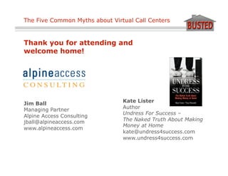 The Five Common Myths about Virtual Call Centers



Thank you for attending and
welcome home!




                                Kate Lister
Jim Ball
Managing Partner                Author
                                Undress For Success –
Alpine Access Consulting
jball@alpineaccess.com          The Naked Truth About Making
                                Money at Home
www.alpineaccess.com
                                kate@undress4success.com
                                www.undress4success.com
 