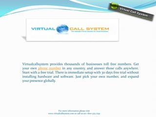 Virtualcallsystem provides thousands of businesses toll free numbers. Get
your own phone number in any country, and answer those calls anywhere.
Start with a free trial. There is immediate setup with 30 days free trial without
installing hardware and software. Just pick your own number, and expand
your presence globally.




                          For more information please visit
                 www.virtualcallsystem.com or call us on 1-800-375-7291
 