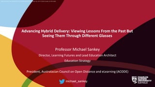 CRICOS Provider No: 00300K (NT/VIC) 03286A (NSW) RTO Provider No: 0373 TEQSA Provider ID PRV12069
Advancing Hybrid Delivery: Viewing Lessons From the Past But
Seeing Them Through Different Glasses
Professor Michael Sankey
Director, Learning Futures and Lead Education Architect
Education Strategy
President, Australasian Council on Open Distance and eLearning (ACODE)
michael_sankey
 