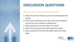 DISCUSSION QUESTIONS
After each video, consider the following questions…
1. What did you learn? What do you find interesting about this
career?
2. Of the skills mentioned in the video, which ones related to
you and your own interests or experiences?
3. What questions do you have about this career?
4. What more would you like to learn about this career?
5. Where would you find more information about this career
path?
 