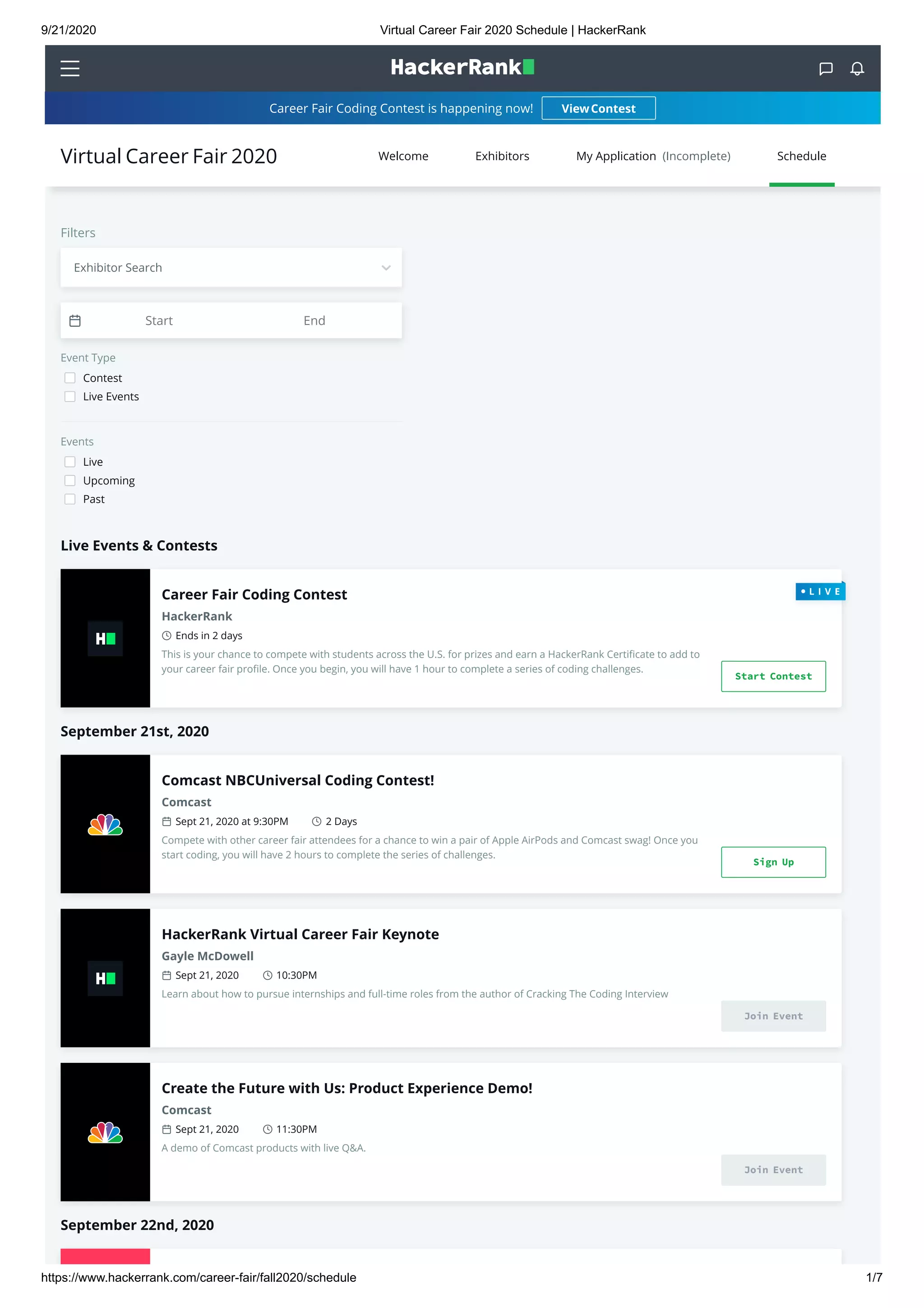 9/21/2020 Virtual Career Fair 2020 Schedule | HackerRank
https://www.hackerrank.com/career-fair/fall2020/schedule 1/7
 
Career Fair Coding Contest is happening now!
Live Events & Contests
September 21st, 2020
September 22nd, 2020
Filters
Event Type
Contest
Live Events
Events
Live
Upcoming
Past
ViewContest
Career Fair Coding Contest
HackerRank
Ends in 2 days
This is your chance to compete with students across the U.S. for prizes and earn a HackerRank Certiﬁcate to add to
your career fair proﬁle. Once you begin, you will have 1 hour to complete a series of coding challenges.
Start Contest
Comcast NBCUniversal Coding Contest!
Comcast
Sept 21, 2020 at 9:30PM 2 Days
Compete with other career fair attendees for a chance to win a pair of Apple AirPods and Comcast swag! Once you
start coding, you will have 2 hours to complete the series of challenges.
Sign Up
HackerRank Virtual Career Fair Keynote
Gayle McDowell
Sept 21, 2020 10:30PM
Learn about how to pursue internships and full-time roles from the author of Cracking The Coding Interview
Join Event
Create the Future with Us: Product Experience Demo!
Comcast
Sept 21, 2020 11:30PM
A demo of Comcast products with live Q&A.
Join Event
Start End
Welcome Exhibitors My Application  (Incomplete) ScheduleVirtual Career Fair 2020
Exhibitor Search
 